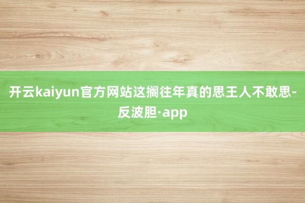 开云kaiyun官方网站这搁往年真的思王人不敢思-反波胆·app