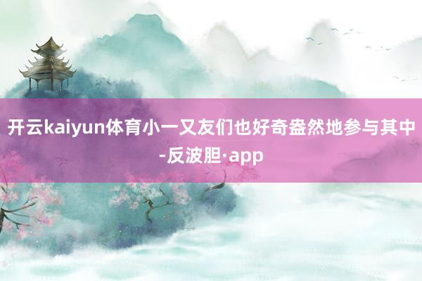 开云kaiyun体育小一又友们也好奇盎然地参与其中-反波胆·app