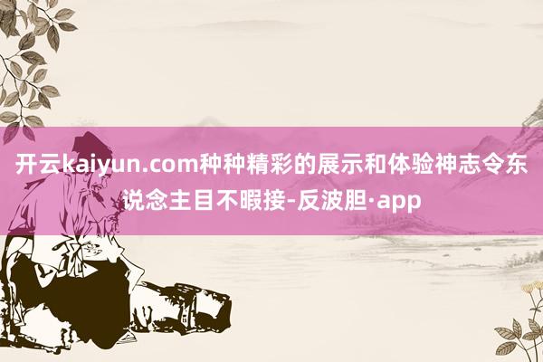 开云kaiyun.com种种精彩的展示和体验神志令东说念主目不暇接-反波胆·app