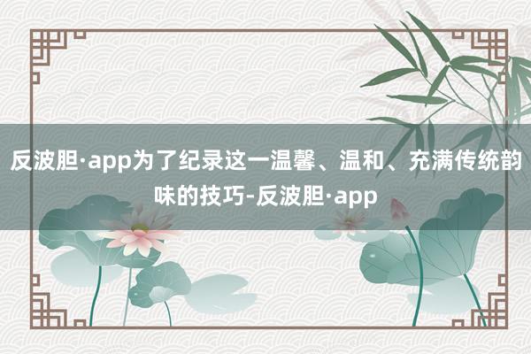 反波胆·app为了纪录这一温馨、温和、充满传统韵味的技巧-反波胆·app