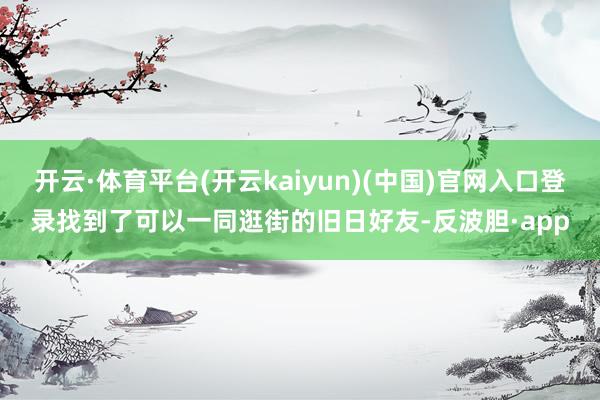 开云·体育平台(开云kaiyun)(中国)官网入口登录找到了可以一同逛街的旧日好友-反波胆·app
