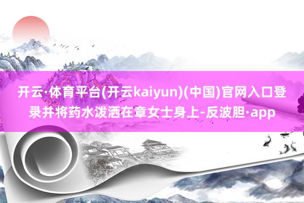 开云·体育平台(开云kaiyun)(中国)官网入口登录并将药水泼洒在章女士身上-反波胆·app