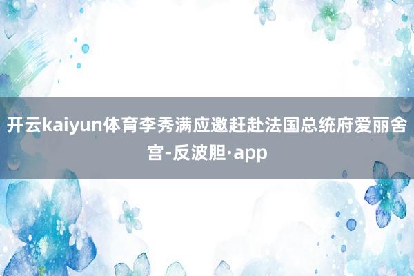 开云kaiyun体育李秀满应邀赶赴法国总统府爱丽舍宫-反波胆·app