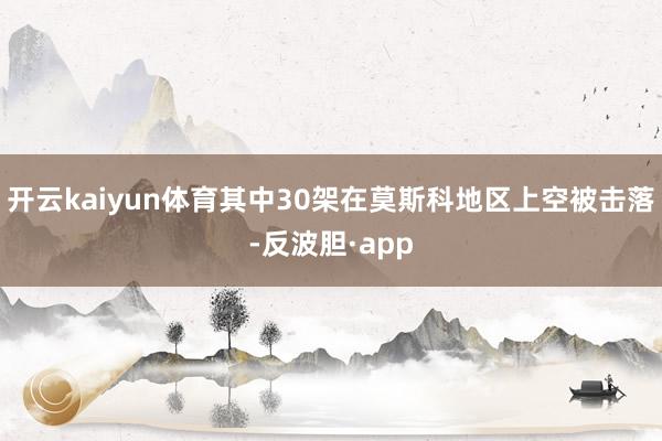 开云kaiyun体育其中30架在莫斯科地区上空被击落-反波胆·app