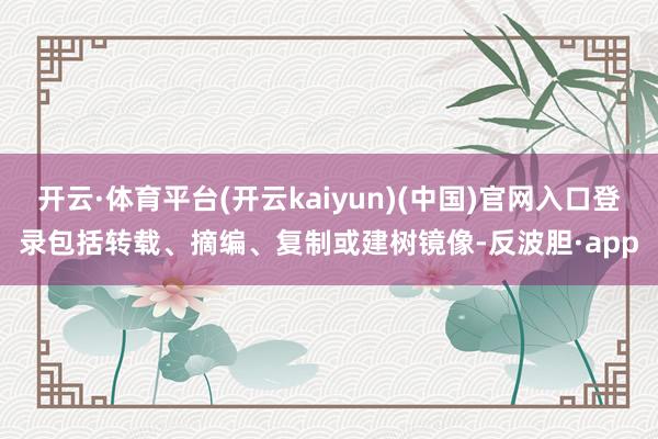 开云·体育平台(开云kaiyun)(中国)官网入口登录包括转载、摘编、复制或建树镜像-反波胆·app