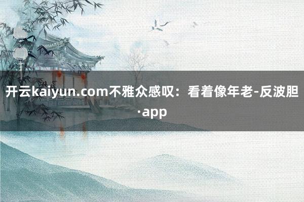 开云kaiyun.com不雅众感叹：看着像年老-反波胆·app