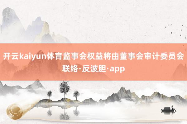 开云kaiyun体育监事会权益将由董事会审计委员会联络-反波胆·app