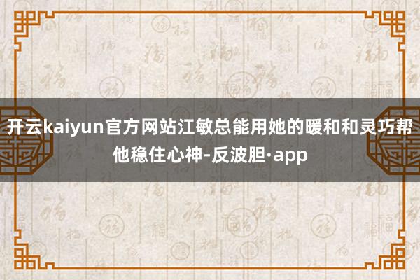开云kaiyun官方网站江敏总能用她的暖和和灵巧帮他稳住心神-反波胆·app