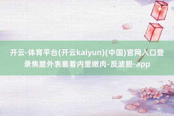开云·体育平台(开云kaiyun)(中国)官网入口登录焦脆外表裹着内里嫩肉-反波胆·app
