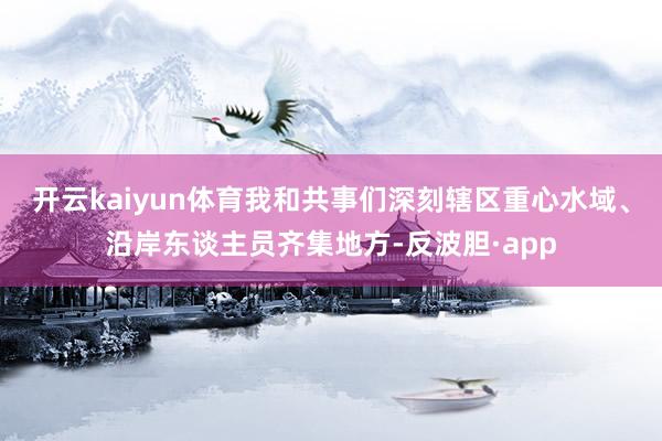 开云kaiyun体育我和共事们深刻辖区重心水域、沿岸东谈主员齐集地方-反波胆·app