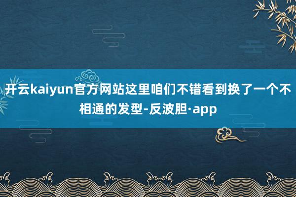开云kaiyun官方网站这里咱们不错看到换了一个不相通的发型-反波胆·app