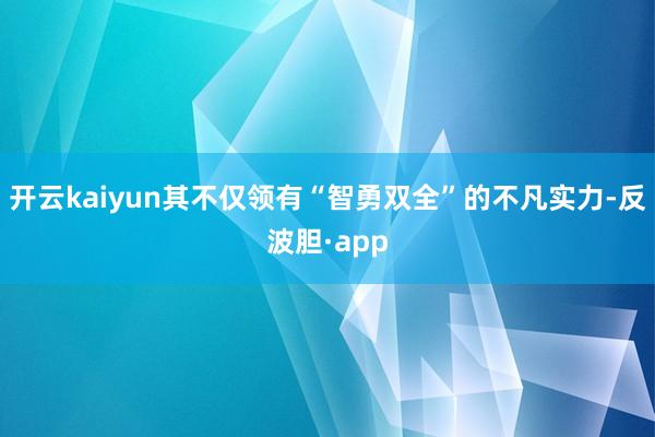 开云kaiyun其不仅领有“智勇双全”的不凡实力-反波胆·app