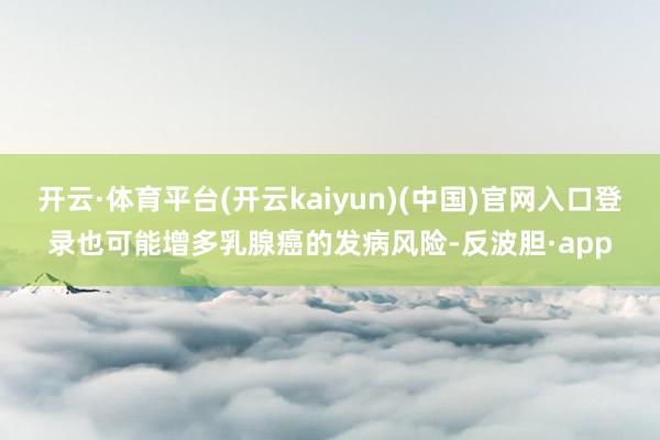 开云·体育平台(开云kaiyun)(中国)官网入口登录也可能增多乳腺癌的发病风险-反波胆·app