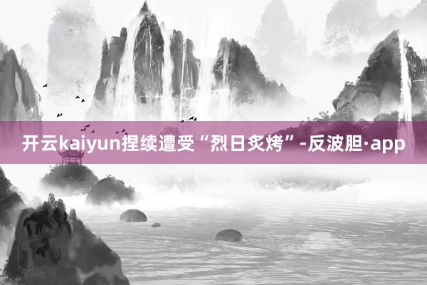 开云kaiyun捏续遭受“烈日炙烤”-反波胆·app