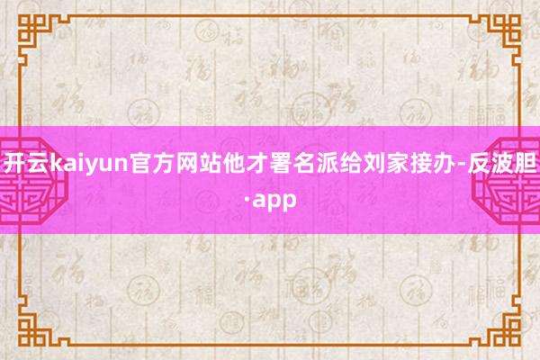 开云kaiyun官方网站他才署名派给刘家接办-反波胆·app