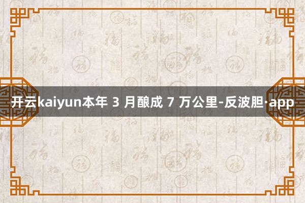开云kaiyun本年 3 月酿成 7 万公里-反波胆·app