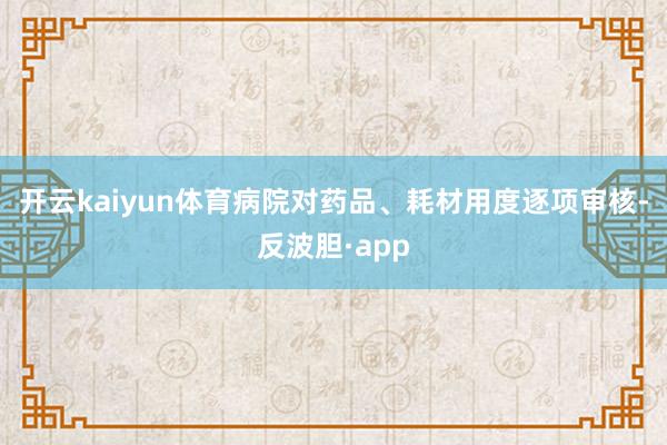 开云kaiyun体育病院对药品、耗材用度逐项审核-反波胆·app