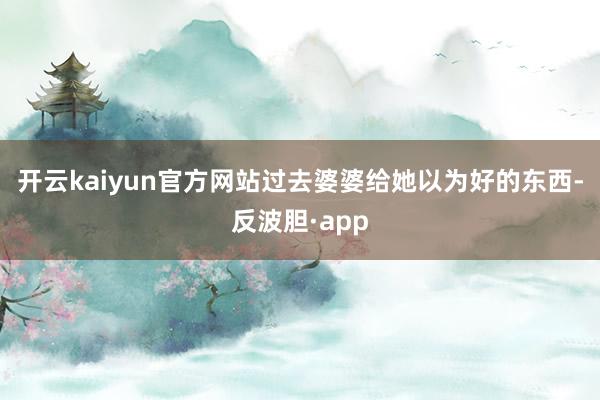 开云kaiyun官方网站过去婆婆给她以为好的东西-反波胆·app