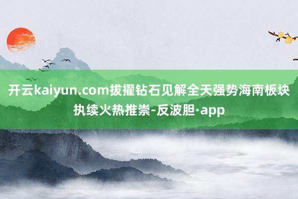 开云kaiyun.com拔擢钻石见解全天强势海南板块执续火热推崇-反波胆·app