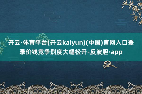 开云·体育平台(开云kaiyun)(中国)官网入口登录价钱竞争烈度大幅松开-反波胆·app