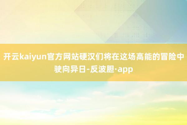 开云kaiyun官方网站硬汉们将在这场高能的冒险中驶向异日-反波胆·app