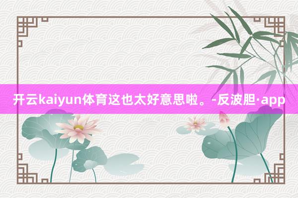开云kaiyun体育这也太好意思啦。-反波胆·app