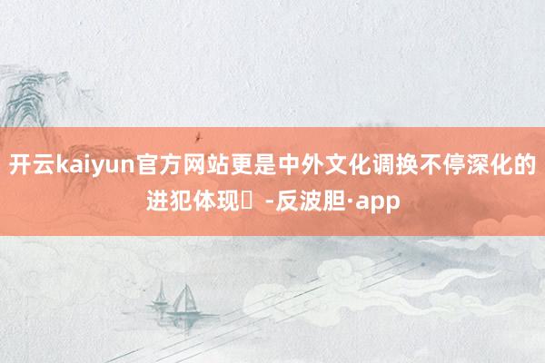 开云kaiyun官方网站更是中外文化调换不停深化的进犯体现‌-反波胆·app