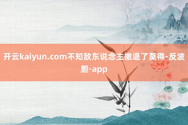 开云kaiyun.com不知敌东说念主撤退了莫得-反波胆·app