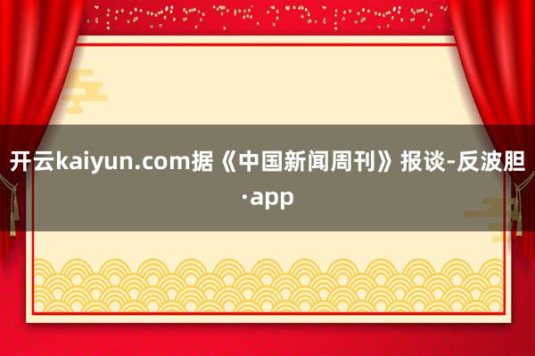 开云kaiyun.com　　据《中国新闻周刊》报谈-反波胆·app