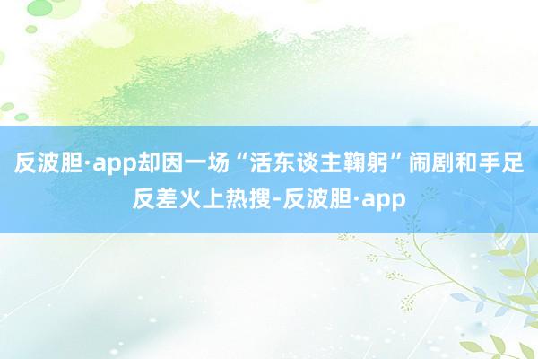 反波胆·app却因一场“活东谈主鞠躬”闹剧和手足反差火上热搜-反波胆·app