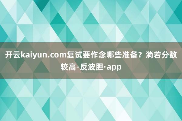 开云kaiyun.com复试要作念哪些准备？淌若分数较高-反波胆·app