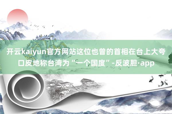 开云kaiyun官方网站这位也曾的首相在台上大夸口皮地称台湾为“一个国度”-反波胆·app