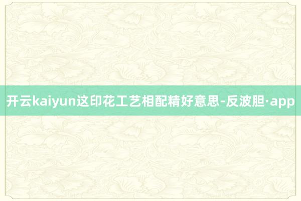 开云kaiyun这印花工艺相配精好意思-反波胆·app