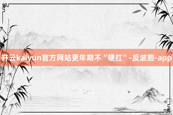 开云kaiyun官方网站　　更年期不“硬扛”-反波胆·app