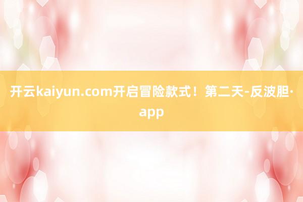 开云kaiyun.com开启冒险款式！第二天-反波胆·app