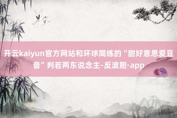 开云kaiyun官方网站和环球闇练的“甜好意思爱豆音”判若两东说念主-反波胆·app