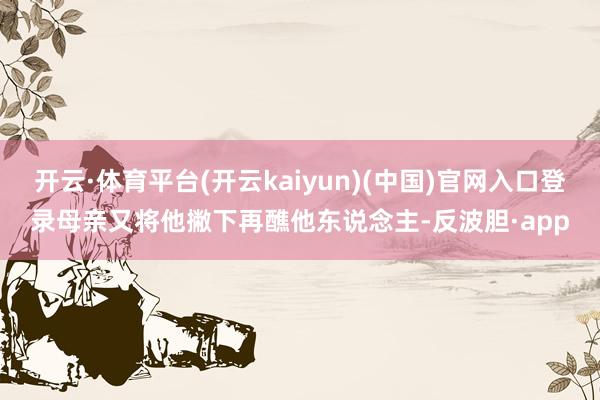 开云·体育平台(开云kaiyun)(中国)官网入口登录母亲又将他撇下再醮他东说念主-反波胆·app