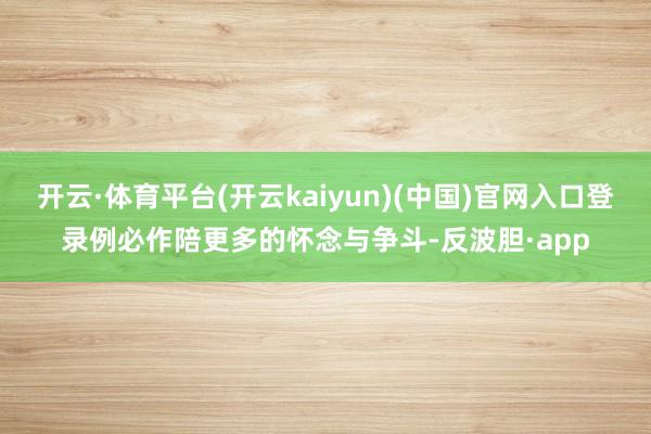 开云·体育平台(开云kaiyun)(中国)官网入口登录例必作陪更多的怀念与争斗-反波胆·app