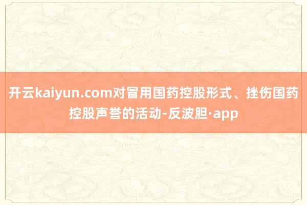 开云kaiyun.com对冒用国药控股形式、挫伤国药控股声誉的活动-反波胆·app