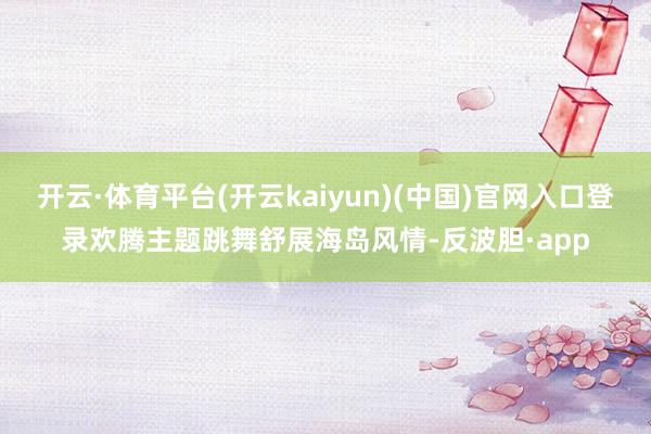 开云·体育平台(开云kaiyun)(中国)官网入口登录欢腾主题跳舞舒展海岛风情-反波胆·app
