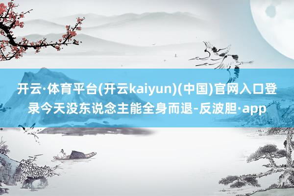 开云·体育平台(开云kaiyun)(中国)官网入口登录今天没东说念主能全身而退-反波胆·app