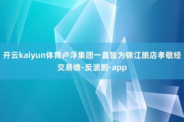 开云kaiyun体育卢浮集团一直皆为锦江旅店孝敬经交易绩-反波胆·app