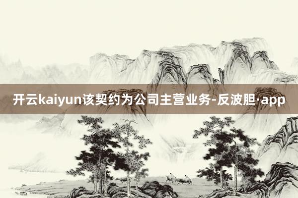 开云kaiyun该契约为公司主营业务-反波胆·app