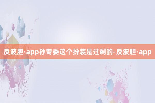 反波胆·app孙专委这个扮装是过剩的-反波胆·app