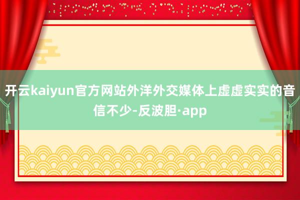开云kaiyun官方网站外洋外交媒体上虚虚实实的音信不少-反波胆·app