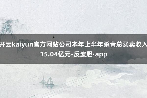 开云kaiyun官方网站公司本年上半年杀青总买卖收入15.04亿元-反波胆·app