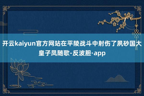 开云kaiyun官方网站在平陵战斗中射伤了夙砂国大皇子凤随歌-反波胆·app