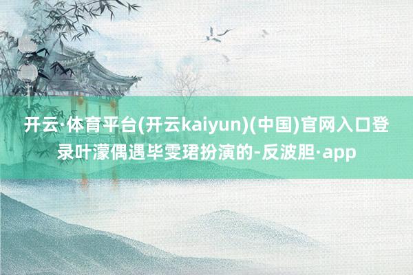 开云·体育平台(开云kaiyun)(中国)官网入口登录叶濛偶遇毕雯珺扮演的-反波胆·app