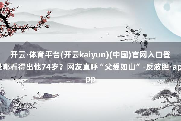开云·体育平台(开云kaiyun)(中国)官网入口登录哪看得出他74岁？网友直呼“父爱如山”-反波胆·app