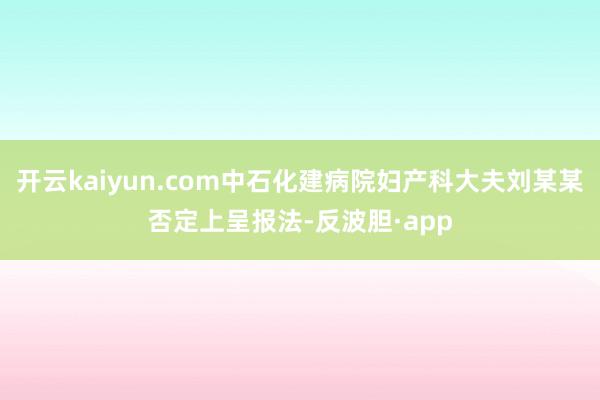 开云kaiyun.com中石化建病院妇产科大夫刘某某否定上呈报法-反波胆·app